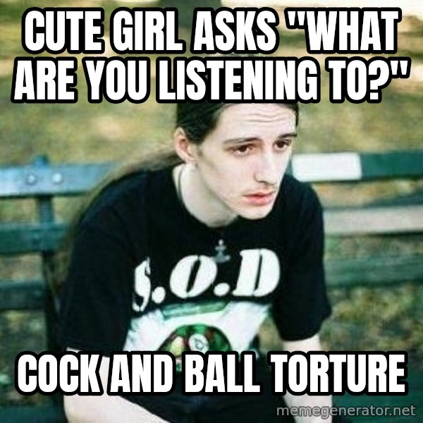 depressed metalhead meme: Cute girl asks "what are you listening to?" / cock and ball torture