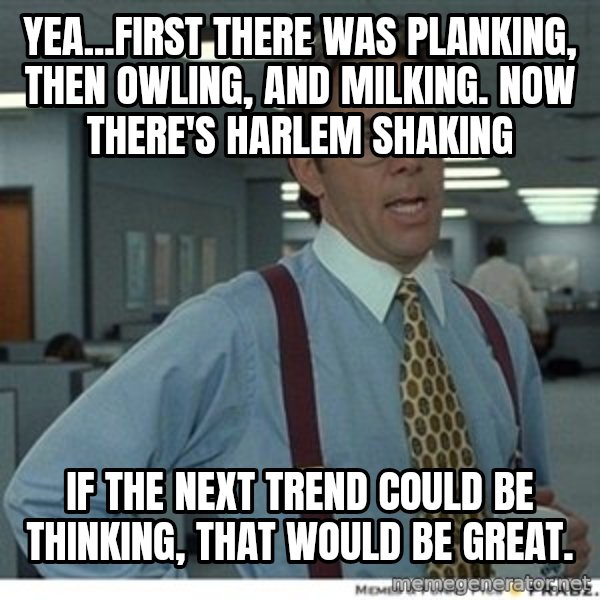That would be great meme: Yea...First theRe was planking, then Owling, and milking.  Now there's Harlem shaking / If the next trend could be thinking, that wOuld be great.