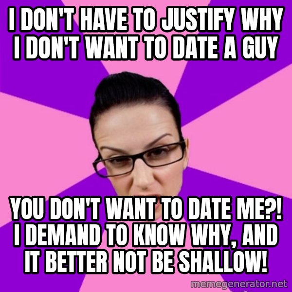 Privilege Denying Feminist meme: i don't have to justify why i don't want to date a guy / you don't want to date me?! i demand to know why, and it better not be shallow!