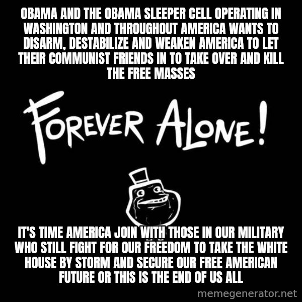 The Most Interesting Man In The World meme: OBAMA AND THE OBAMA SLEEPER CELL OPERATING IN WASHINGTON AND THROUGHOUT AMERICA WANTS TO DISARM, DESTABILIZE AND WEAKEN AMERICA TO LET THEIR COMMUNIST FRIENDS IN TO TAKE OVER AND KILL THE FREE MASSES / IT'S TIME AMERICA JOIN WITH THOSE IN OUR MILITARY WHO STILL FIGHT FOR OUR FREEDOM TO TAKE THE WHITE HOUSE BY STORM AND SECURE OUR FREE AMERICAN FUTURE OR THIS IS THE END OF US ALL