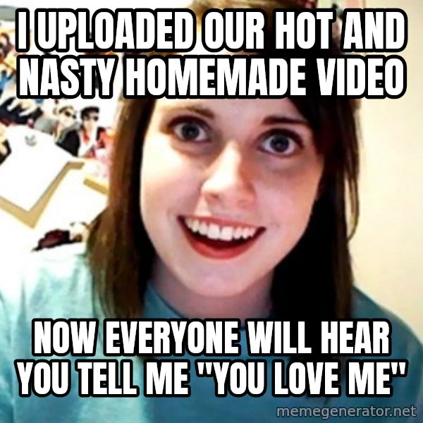 Overly Obsessed Girlfriend meme: i uploaded our hot and nasty homemade video / now everyone will hear you tell me "you love me"