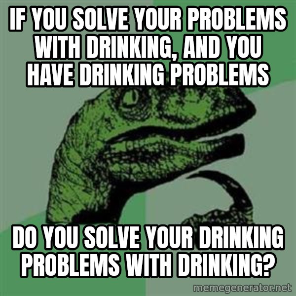 Philosoraptor meme: IF YOU SOLVE YOUR PROBLEMS WITH DRINKING, AND YOU HAVE DRINKING PROBLEMS / DO YOU SOLVE YOUR DRINKING PROBLEMS WITH DRINKING?