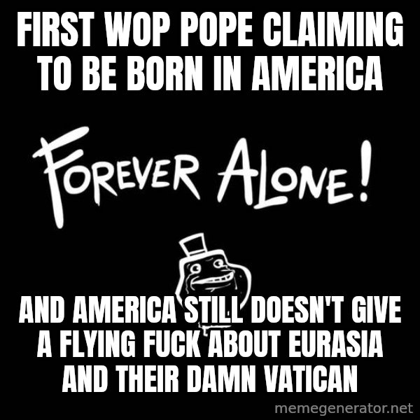 The Most Interesting Man In The World meme: FIRST WOP POPE CLAIMING TO BE BORN IN AMERICA / AND AMERICA STILL DOESN'T GIVE A FLYING FUCK ABOUT EURASIA AND THEIR DAMN VATICAN