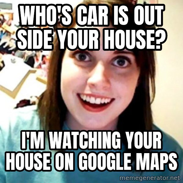 Overly Obsessed Girlfriend meme: WHO'S CAR IS OUT SIDE YOUR HOUSE? / I'M WATCHING YOUR HOUSE ON GOOGLE MAPS