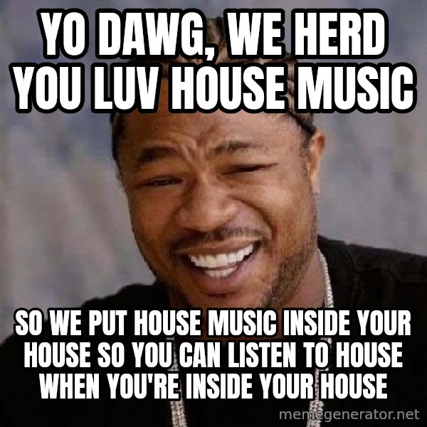Yo Dawg meme: Yo dawg, we herd you luv house music / SO WE PUT HOUSE MUSIC INSIDE YOUR HOUSE SO YOU CAN LISTEN TO HOUSE WHEN YOU'RE INSIDE YOUR HOUSE