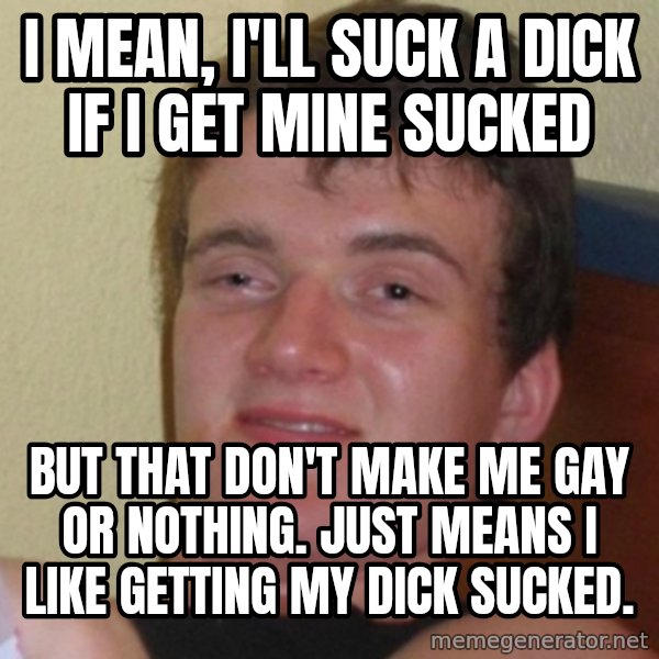 Really Stoned Guy meme: I mean, I'll suck a dick if i get mine sucked / but that don't make me gay or nothing.  just means i like getting my dick sucked.