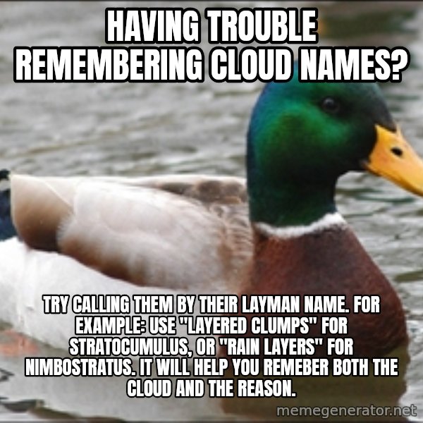 Actual Advice Mallard 1 meme: Having trouble remembering cloud names? / Try calling them by their layman name. for example: use "layered clumps" for stratocumulus, or "rain layers" for nimbostratus.  It will help you remeber both the cloud and the reason.