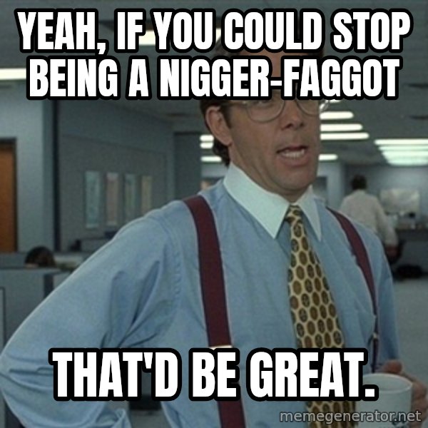 Office Space That Would Be Great meme: yeah, if you could stop being a nigger-faggot / that'd be great.