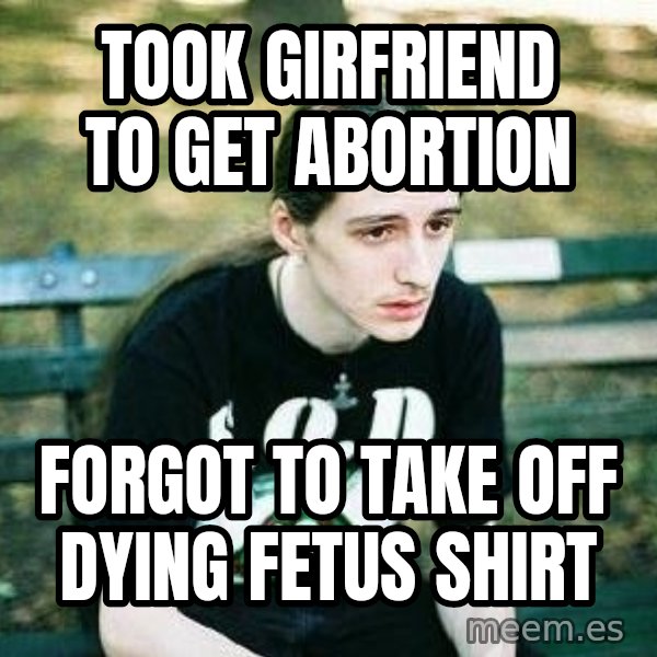 depressed metalhead meme: Took girfriend to get abortion / Forgot to take off dying fetus shirt