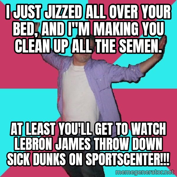 Douchebag Roommate meme: I JUST JIZZED ALL OVER YOUR BED, AND I"M MAKING YOU CLEAN UP ALL THE SEMEN. / AT LEAST YOU'LL GET TO WATCH LeBRON JAMES THROW DOWN SICK DUNKS ON SPORTSCENTER!!!