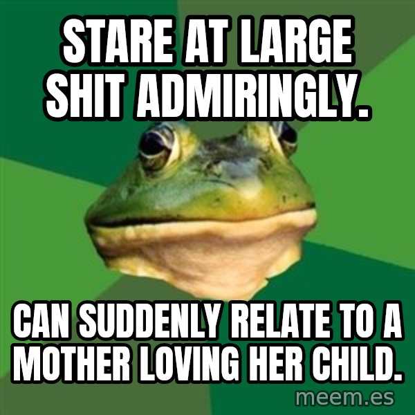 Foul Bachelor Frog meme: stare at large shit admiringly. / can suddenly relate to a mother loving her child.