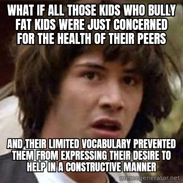 Conspiracy Keanu meme: What if all those kids who bully fat kids WERE JUST CONCERNED FOR THE HEALTH OF THEIR PEERS / and their limited vocabulary prevented them from expressing their desire to help in a constructive manner