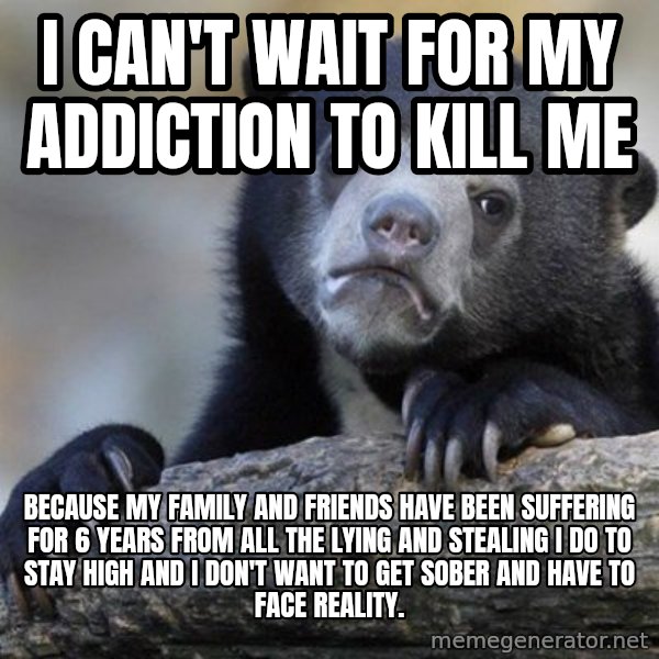 Confession Bear meme: I can't wait for my addiction to kill me / because my family and friends have been suffering for 6 years from all the lying and stealing I do to stay high and I don't want to get sober and have to face reality.