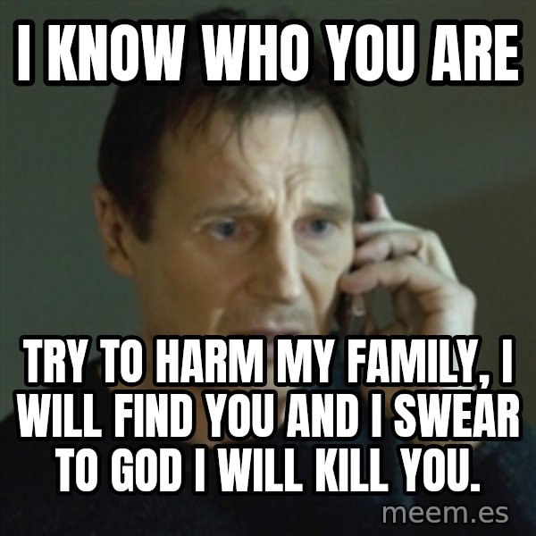 Liam Neeson (Taken) (2) meme: I know who you are / try to harm my family, i will find you and i swear to god i will kill you.
