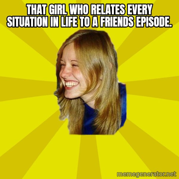 Trologirl meme: that girl who relates every situation in life to a friends episode.