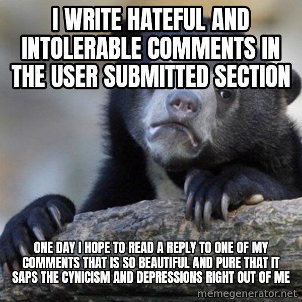 Confession Bear meme: I write hateful and intolerable comments in the user submitted section / one day i hope to read a reply to one of my comments that is so beautiful and pure that it saps the cynicism and depressions right out of me