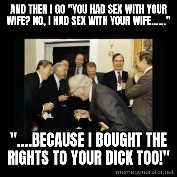 Rich Men Laughing meme: AND THEN I GO "YOU HAD SEX WITH YOUR WIFE? NO, I HAD SEX WITH YOUR WIFE......" / "....BECAUSE I BOUGHT THE RIGHTS TO YOUR DICK TOO!"