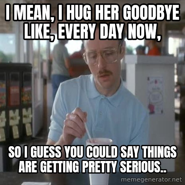 so i guess you could say things are getting pretty serious meme: I mean, I hug her goodbye like, every day now, / So i guess you could say things are getting pretty serious..