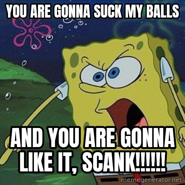 Spongebob Rage meme: you are gonna suck my balls / and you are gonna like it, scank!!!!!!