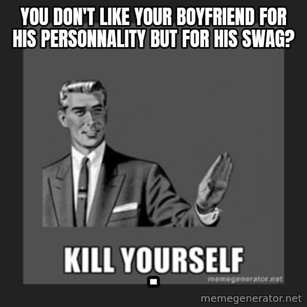 kill yourself guy meme: You don't like your boyfriend for his personnality but for his swag? / .