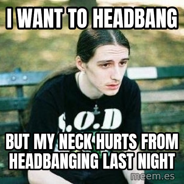 depressed metalhead meme: I WANT TO headbang / BUT MY NECK hurts FROM HEADBANGING LAST night