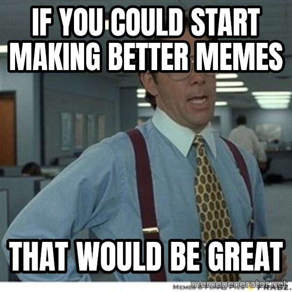 That would be great meme: IF YOU COULD START MAKING BETTER MEMES / THAT WOULD BE GREAT
