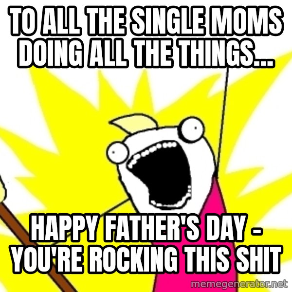 X ALL THE THINGS meme: To all the single moms doing  ALL THE THINGS... / Happy Father's Day - You're rocking this shit