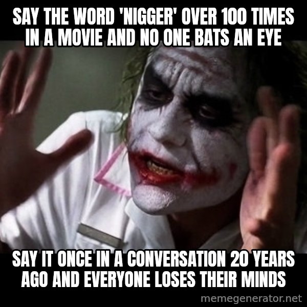 joker mind loss meme: say the word 'nigger' over 100 times in a movie and no one bats an eye / say it once in a conversation 20 years ago and everyone loses their minds