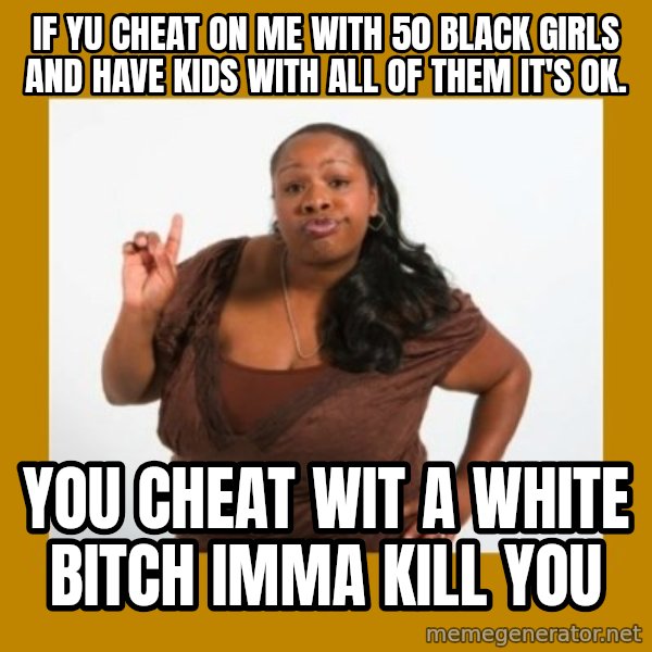 Angry Black Woman meme: If yu cheat on me with 50 black girls and have kids with all of them it's ok. / You cheat wit a white bitch imma kill you