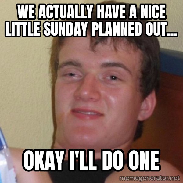 high/drunk guy meme: We actually have a nice little sunday planned out... / OKAY I'LL DO ONE