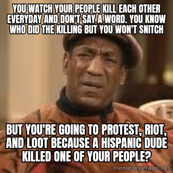 Confused Bill Cosby  meme: You watch your people kill each other everyday and don't say a word.  You know who did the killing but you won't snitch / But you're going to protest, riot, and loot  because a Hispanic dude killed one of your people?