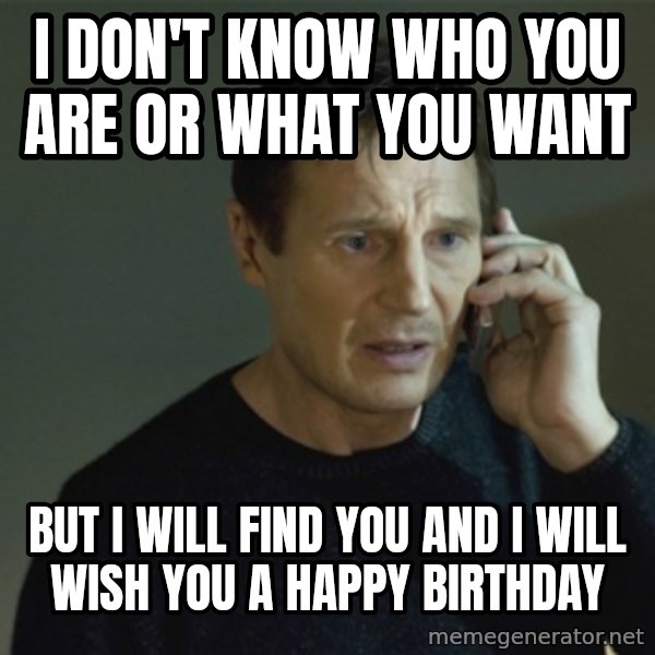 I don't know who you are... meme: I don't know who you are or what you want / but I will find you and I will wish you a happy birthday