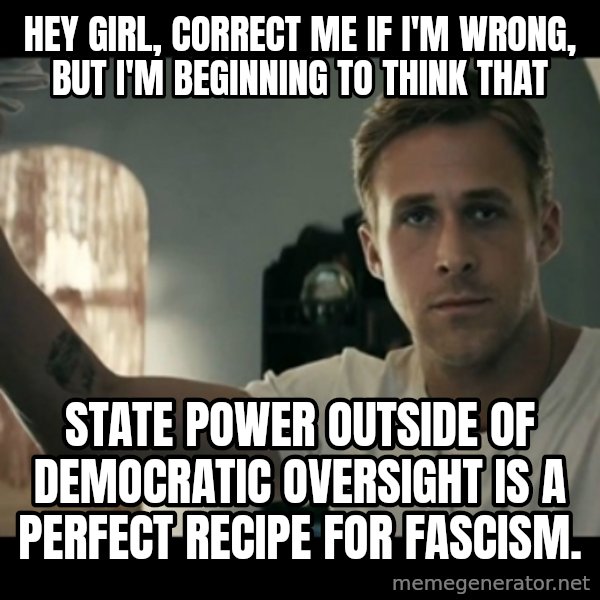 ryan gosling hey girl meme: Hey girl, Correct me if I'm wrong, but I'm beginning to think that / STATE POWER OUTSIDE OF DEMOCRATIC OVERSIGHT IS A PERFECT RECIPE FOR FASCISM.