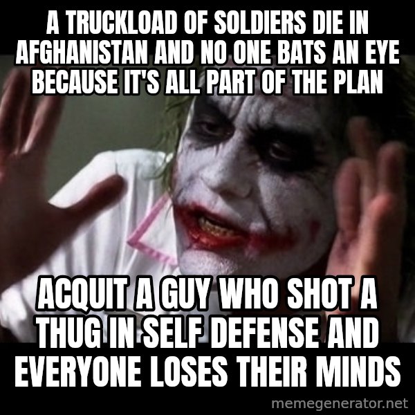 joker mind loss meme: A truckload of soldiers die in Afghanistan and no one bats an eye because it's all part of the plan / Acquit a guy who shot a thug in self defense and everyone loses their minds