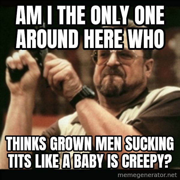 am i the only one around here meme: Am I the only one around here who / thinks grown men sucking tits like a baby is creepy?