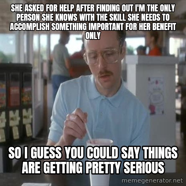 so i guess you could say things are getting pretty serious meme: She asked for help after finding out I'm the only person she knows with the skill she needs to accomplish something important for her benefit only / so I guess you could say things are getting pretty serious