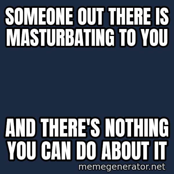 Inspirational quotes meme: SOMEONE OUT THERE IS MASTURBATING TO YOU / AND THERE'S NOTHING YOU CAN DO ABOUT IT
