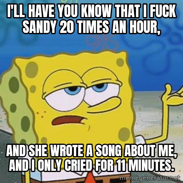 I'll have you know Spongebob meme: I'LL HAVE YOU KNOW THAT I FUCK SANDY 20 TIMES AN HOUR, / AND SHE WROTE A SONG ABOUT ME, AND I ONLY CRIED FOR 11 MINUTES.