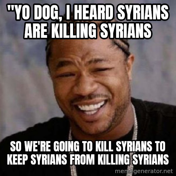 Yo Dawg meme: "Yo dog, I heard Syrians are killing Syrians / so we're going to kill Syrians to keep Syrians from killing Syrians