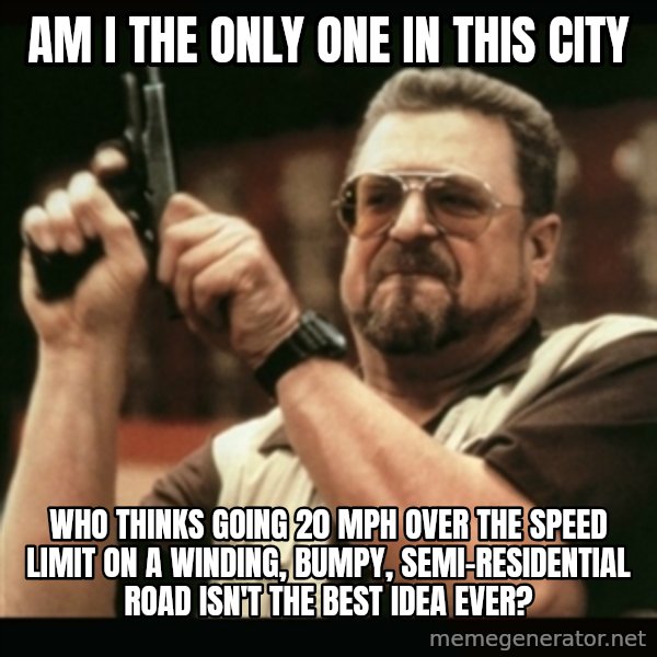 am i the only one around here meme: am i the only one in this city / who thinks going 20 mph over the speed limit on a winding, bumpy, semi-residential road isn't the best idea ever?