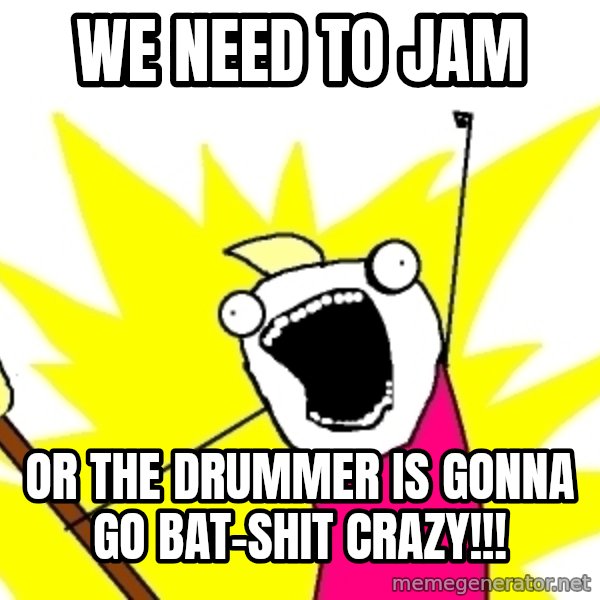 X ALL THE THINGS meme: We need to jam / or the drummer is gonna go bat-shit crazy!!!