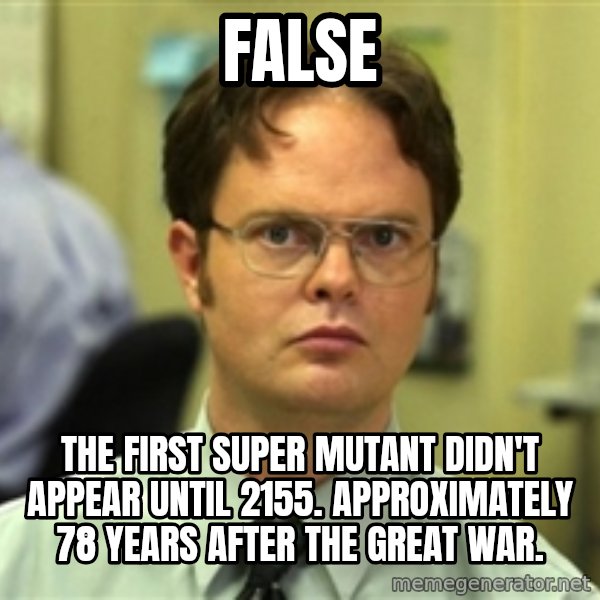 Dwight Schrute meme: FALSE / The first super mutant didn't appear until 2155. Approximately 78 years after the Great War.