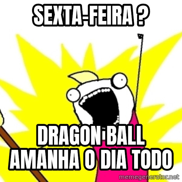 X ALL THE THINGS meme: sexta-feira ? / dragon ball amanha o dia todo