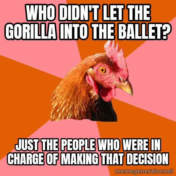 Anti Joke Chicken meme: who didn't let the gorilla into the ballet? / just the people who were in charge of making that decision