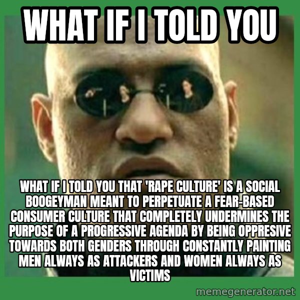 Matrix Morpheus meme: What if i told you / What if i told you that 'rape culture' is a social boogeyman meant to perpetuate a fear-based consumer culture that completely undermines the purpose of a progressive agenda by being oppresive towards both genders through constantly painting men always as attackers and women always as victims