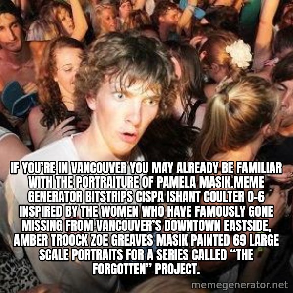 Sudden Realization Ralph meme: If you’re in Vancouver you may already be familiar with the portraiture of Pamela Masik.Meme Generator bitstrips cispa ishant coulter 0-6  Inspired by the women who have famously gone missing from Vancouver’s Downtown Eastside, AMBER TROOCK ZOE GREAVES Masik painted 69 large scale portraits for a series called “The Forgotten” Project.