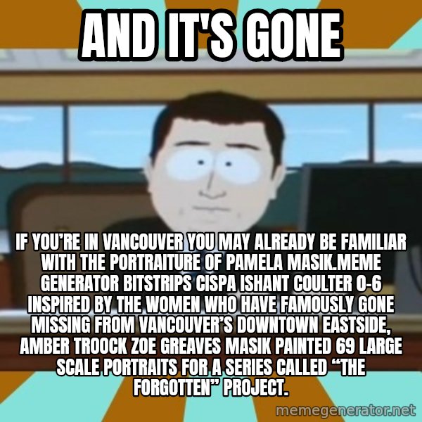 south park aand it's gone meme: And it's gone / If you’re in Vancouver you may already be familiar with the portraiture of Pamela Masik.Meme Generator bitstrips cispa ishant coulter 0-6  Inspired by the women who have famously gone missing from Vancouver’s Downtown Eastside, AMBER TROOCK ZOE GREAVES Masik painted 69 large scale portraits for a series called “The Forgotten” Project.