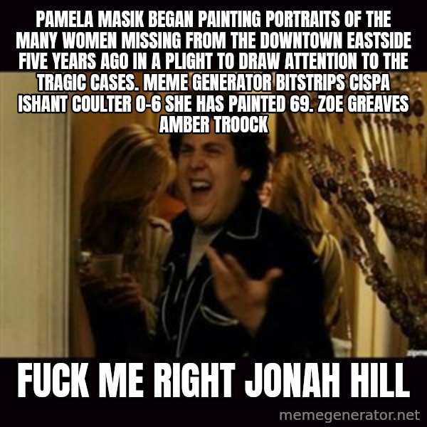 fuck me right jonah hill meme: Pamela Masik began painting portraits of the many women missing from the Downtown Eastside five years ago in a plight to draw attention to the tragic cases. Meme Generator bitstrips cispa ishant coulter 0-6  She has painted 69. ZOE GREAVES AMBER TROOCK / fuck me right jonah hill