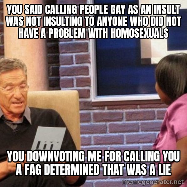 Maury Lie Detector meme: you said calling people gay as an insult was not insulting to anyone who did not have a problem with homosexuals / you downvoting me for calling you a fag determined that was a lie