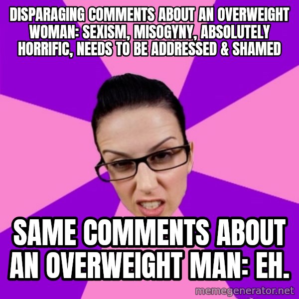 Privilege Denying Feminist meme: disparaging comments about an overweight woman: sexism, misogyny, absolutely horrific, needs to be addressed & shamed / same comments about an overweight man: eh.